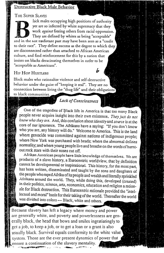 Desuruciive Black Male Behavior THE SUPER SLAVES Lick males accupying high posicions of authority yecare so infected by white supremacy that they work against frecing others from racial oppression. They are defined by whites s being “scceprable’ and in the not todistant past may have been sccn as a eredic o their race”. They define success a the degee o which they are disconnected rather than attached to African American culure, and find reinforcement for this by a nation that insiss on blacks deracinating themselves in order to be “accepeable as American: Hir Hor HustLens Black males who rationalize violence and self-destructive behavior under the guise of “keeping it real”. They see no connection between living the “thug life” and eheir obligarions’ © black communities Lack of Consciousness One of the tmgedics of Black life in America is that 100 many Black people never acquirs insight into their own existence, They just do not know who they are. And, tis confusion about identity and souwrce isatthe: aro of our ignorance, The Afrikans have a saying: °If you don’t know Who youare, any history will do." Welcome o America, Thisis the land ‘where genocide was committed against nations of indigenous people; where Now York was purchased with beads; where the abnormal defines nommality;and where young people live and breathe on the wordsof bumi.- ouLrock stars with their noses cut off, Afrikan Aserican peaple have lte knowledge of themselves, Ve are products of a slave history, a Eurocentric worldview, hat by, definition cannot be developmenta or inspirational. This histocy, for the most part, has ien writen, disseminated and taught by the sons and daughiers of the people whoraped Afrkaofits people and wealihand lteraly sprinkled Afrikans asound the world. They, while doing this, developed (created) in their poltics, scicnce, arts, ccanomics, education and religion a ration- alefor Black destruction, This Burocentric rationale provided the "intel- lectual and moral" basis for their taking of the world, Thereafter the world was divided into colors — Black, white and others. Because slavery has left a legacy where moncy and power are generally white, and poverty and powerlessness are gen- 1 crally black, the head that bows and smiles ingratiatingly to et a job, 1o keep a job, o 1o get a loan or a grant is also usually black. Survival equals conformity to the white value system. Those are the ever present dynamics of power that ensure a continuation of the slavery mentality. e —rrte